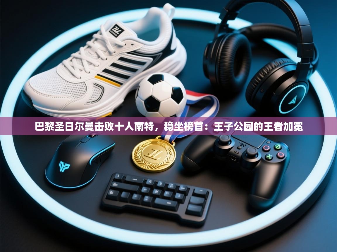 巴黎圣日尔曼击败十人南特，稳坐榜首：王子公园的王者加冕  第1张