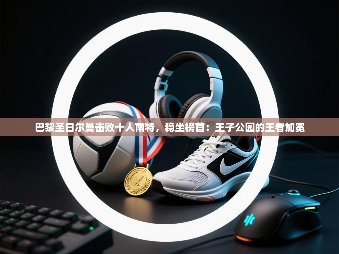 巴黎圣日尔曼击败十人南特，稳坐榜首：王子公园的王者加冕  第2张