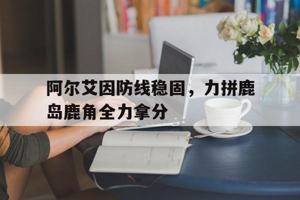 爱游戏官方-阿尔艾因防线稳固,力拼鹿岛鹿角全力拿分的简单介绍